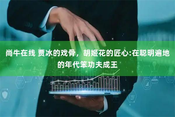 尚牛在线 贾冰的戏骨，胡姬花的匠心:在聪明遍地的年代笨功夫成王