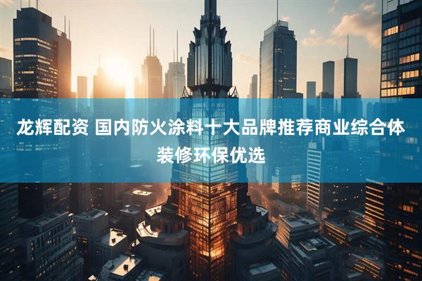 龙辉配资 国内防火涂料十大品牌推荐商业综合体装修环保优选