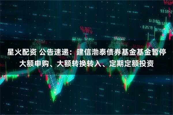 星火配资 公告速递：建信渤泰债券基金基金暂停大额申购、大额转换转入、定期定额投资