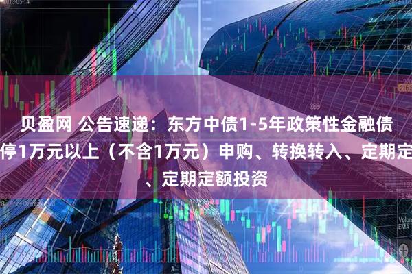 贝盈网 公告速递：东方中债1-5年政策性金融债基金暂停1万元以上（不含1万元）申购、转换转入、定期定额投资