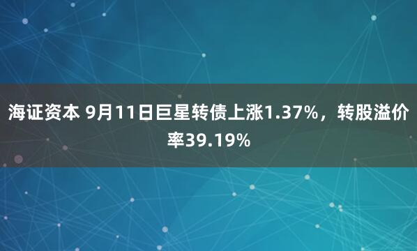 海证资本 9月11日巨星转债上涨1.37%，转股溢价率39.19%