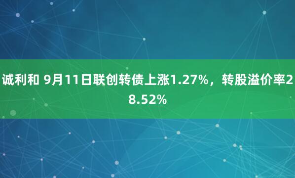 诚利和 9月11日联创转债上涨1.27%，转股溢价率28.52%