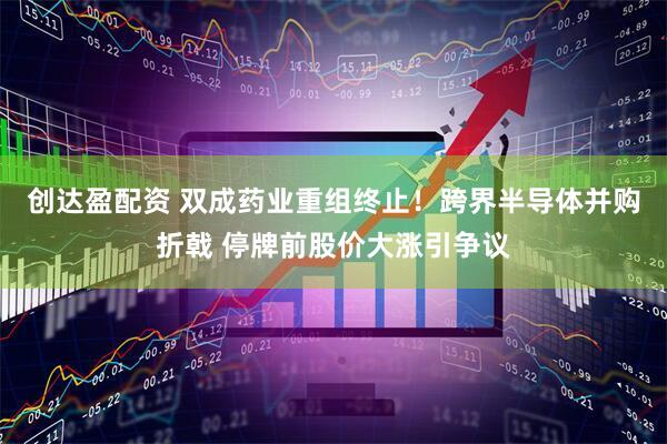 创达盈配资 双成药业重组终止！跨界半导体并购折戟 停牌前股价大涨引争议