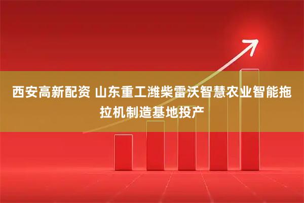 西安高新配资 山东重工潍柴雷沃智慧农业智能拖拉机制造基地投产