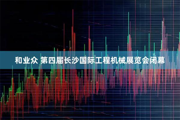 和业众 第四届长沙国际工程机械展览会闭幕