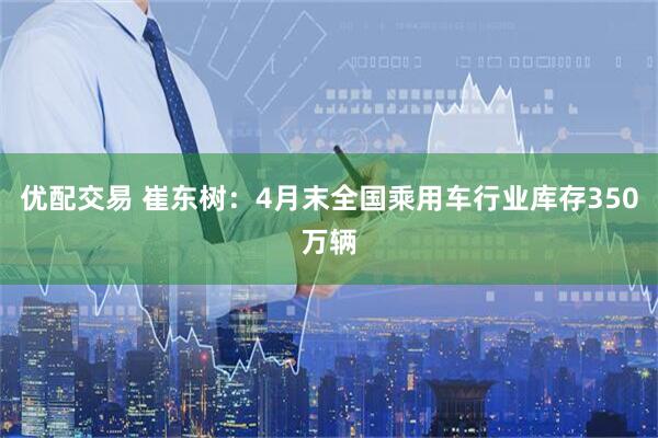 优配交易 崔东树：4月末全国乘用车行业库存350万辆