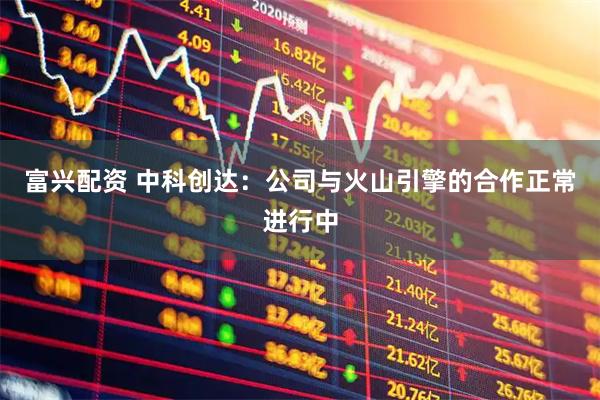 富兴配资 中科创达：公司与火山引擎的合作正常进行中