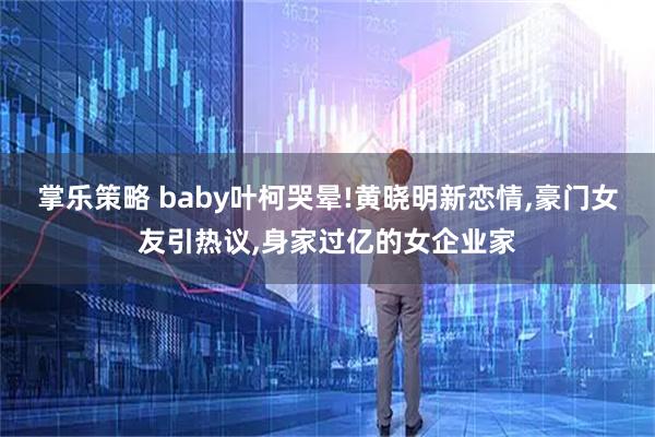 掌乐策略 baby叶柯哭晕!黄晓明新恋情,豪门女友引热议,身家过亿的女企业家