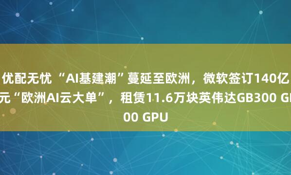优配无忧 “AI基建潮”蔓延至欧洲，微软签订140亿美元“欧洲AI云大单”，租赁11.6万块英伟达GB300 GPU