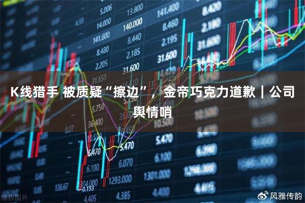 K线猎手 被质疑“擦边”，金帝巧克力道歉｜公司舆情哨