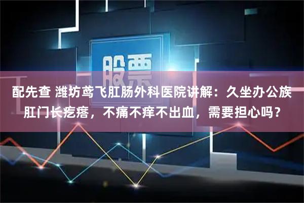 配先查 潍坊鸢飞肛肠外科医院讲解：久坐办公族肛门长疙瘩，不痛不痒不出血，需要担心吗？