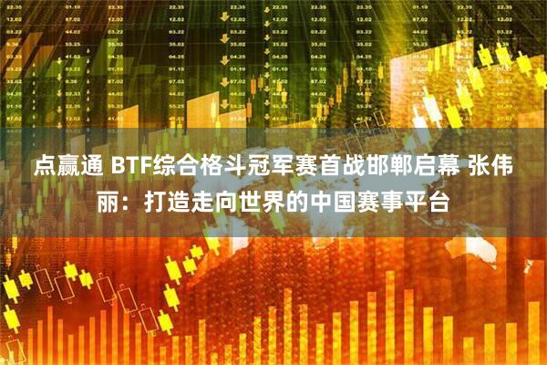 点赢通 BTF综合格斗冠军赛首战邯郸启幕 张伟丽：打造走向世界的中国赛事平台