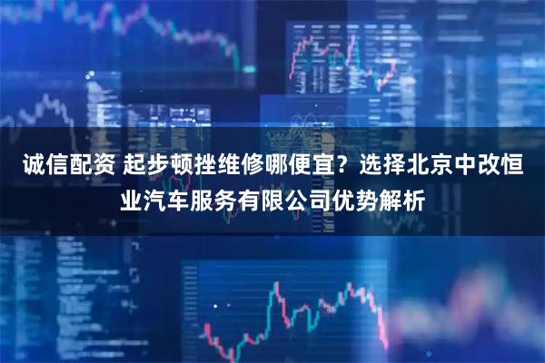 诚信配资 起步顿挫维修哪便宜？选择北京中改恒业汽车服务有限公司优势解析