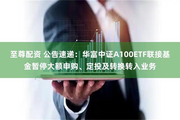 至尊配资 公告速递：华富中证A100ETF联接基金暂停大额申购、定投及转换转入业务