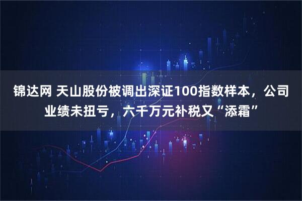 锦达网 天山股份被调出深证100指数样本，公司业绩未扭亏，六千万元补税又“添霜”