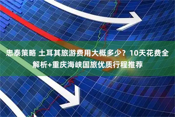 忠泰策略 土耳其旅游费用大概多少？10天花费全解析+重庆海峡国旅优质行程推荐