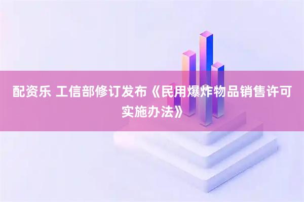 配资乐 工信部修订发布《民用爆炸物品销售许可实施办法》