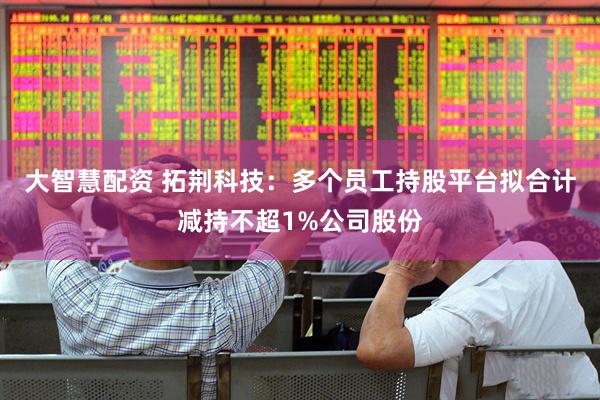 大智慧配资 拓荆科技：多个员工持股平台拟合计减持不超1%公司股份