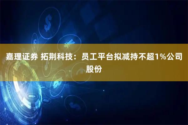 嘉理证券 拓荆科技：员工平台拟减持不超1%公司股份