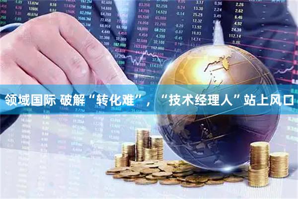 领域国际 破解“转化难”，“技术经理人”站上风口