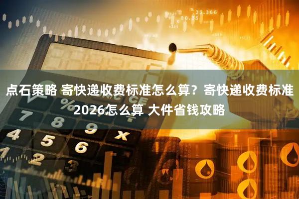 点石策略 寄快递收费标准怎么算？寄快递收费标准2026怎么算 大件省钱攻略