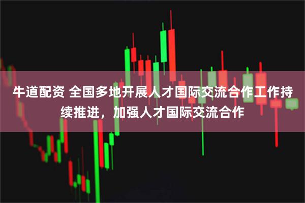 牛道配资 全国多地开展人才国际交流合作工作持续推进，加强人才国际交流合作