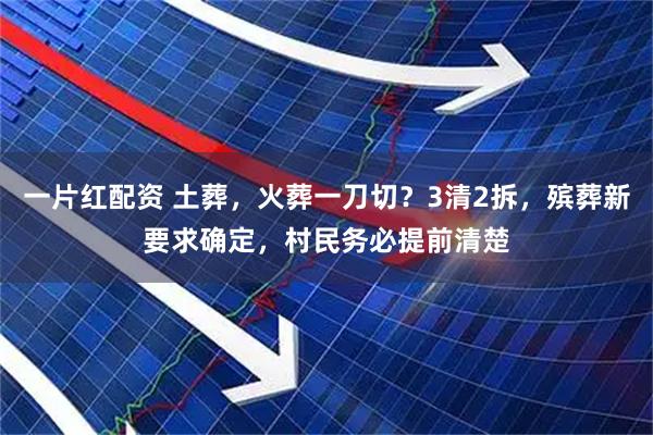 一片红配资 土葬，火葬一刀切？3清2拆，殡葬新要求确定，村民务必提前清楚