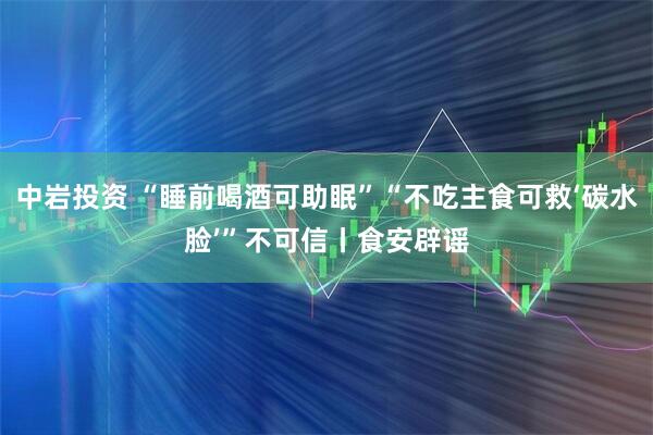 中岩投资 “睡前喝酒可助眠”“不吃主食可救‘碳水脸’”不可信丨食安辟谣