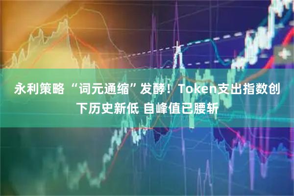 永利策略 “词元通缩”发酵！Token支出指数创下历史新低 自峰值已腰斩