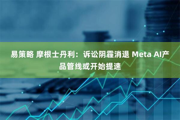 易策略 摩根士丹利：诉讼阴霾消退 Meta AI产品管线或开始提速